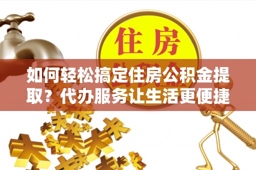 乐陵如何轻松搞定住房公积金提取？代办服务让生活更便捷