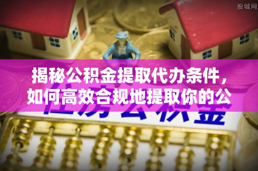 乐陵揭秘公积金提取代办条件，如何高效合规地提取你的公积金