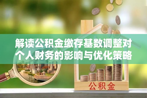 乐陵解读公积金缴存基数调整对个人财务的影响与优化策略