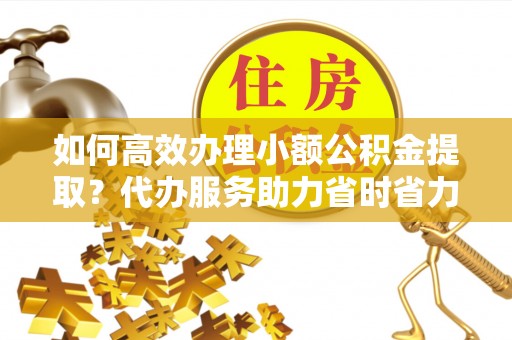 乐陵如何高效办理小额公积金提取？代办服务助力省时省力