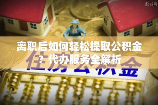乐陵离职后如何轻松提取公积金？代办服务全解析