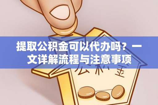 乐陵提取公积金可以代办吗？一文详解流程与注意事项