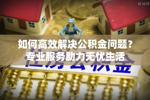 乐陵如何高效解决公积金问题？专业服务助力无忧生活