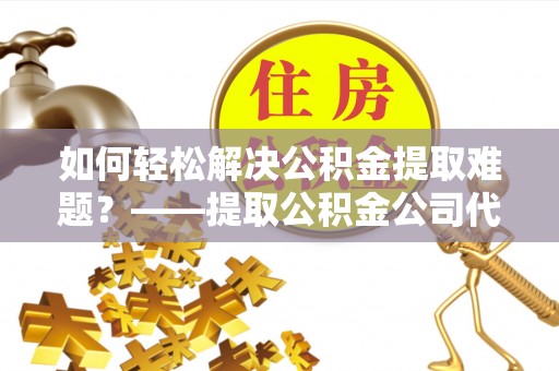 乐陵如何轻松解决公积金提取难题？——提取公积金公司代办服务详解