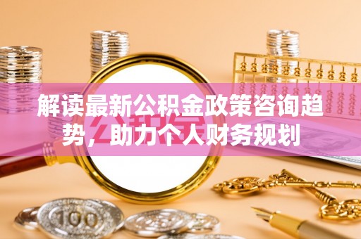 乐陵解读最新公积金政策咨询趋势，助力个人财务规划