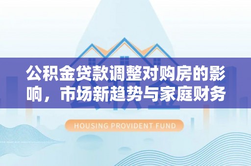 乐陵公积金贷款调整对购房的影响，市场新趋势与家庭财务规划