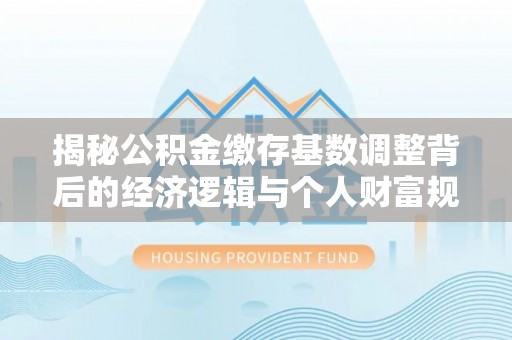乐陵揭秘公积金缴存基数调整背后的经济逻辑与个人财富规划