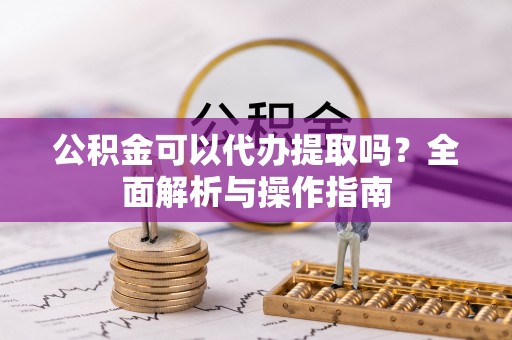 乐陵公积金可以代办提取吗？全面解析与操作指南