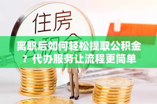 乐陵离职后如何轻松提取公积金？代办服务让流程更简单
