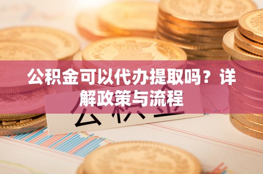 乐陵公积金可以代办提取吗？详解政策与流程