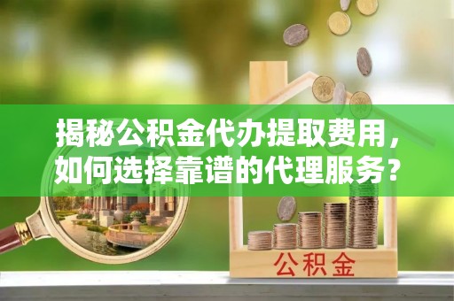 乐陵揭秘公积金代办提取费用，如何选择靠谱的代理服务？