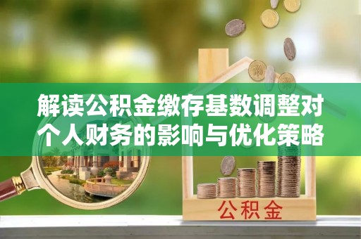 乐陵解读公积金缴存基数调整对个人财务的影响与优化策略