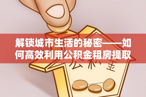 乐陵解锁城市生活的秘密——如何高效利用公积金租房提取政策优化居住体验