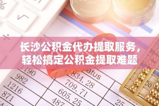 乐陵长沙公积金代办提取服务，轻松搞定公积金提取难题