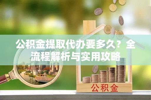 乐陵公积金提取代办要多久？全流程解析与实用攻略