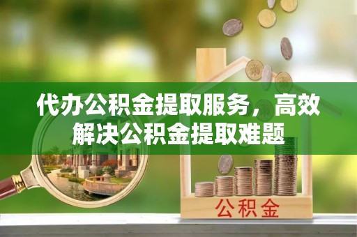 乐陵代办公积金提取服务，高效解决公积金提取难题