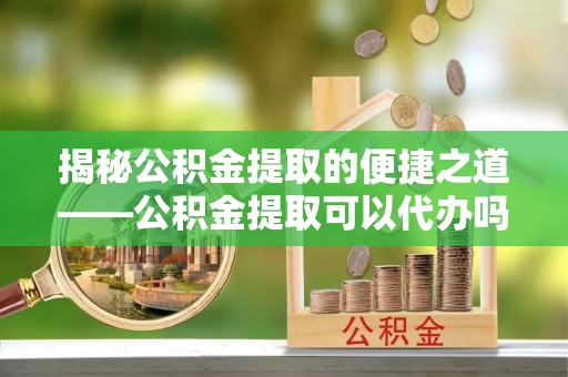 乐陵揭秘公积金提取的便捷之道——公积金提取可以代办吗？