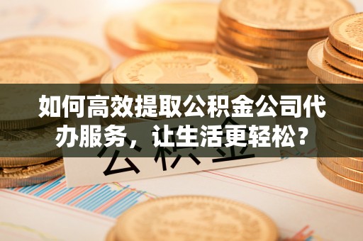 乐陵如何高效提取公积金公司代办服务，让生活更轻松？