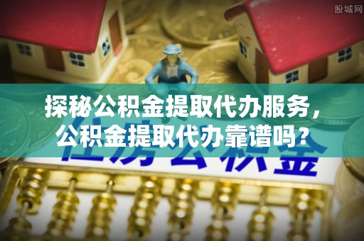 乐陵探秘公积金提取代办服务，公积金提取代办靠谱吗？