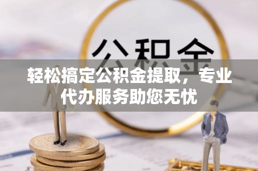 乐陵轻松搞定公积金提取，专业代办服务助您无忧