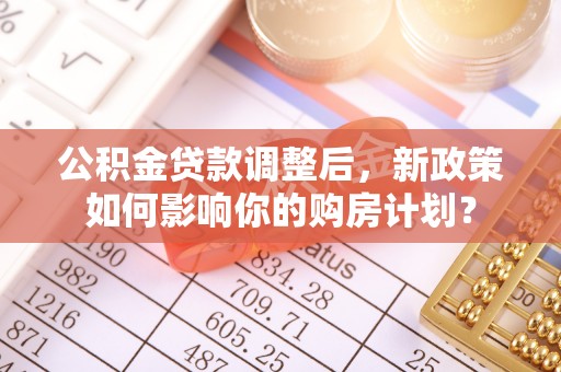 乐陵公积金贷款调整后，新政策如何影响你的购房计划？
