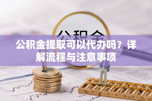 乐陵公积金提取可以代办吗？详解流程与注意事项