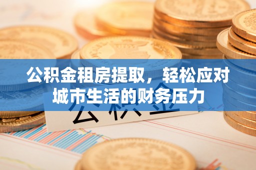 乐陵公积金租房提取，轻松应对城市生活的财务压力