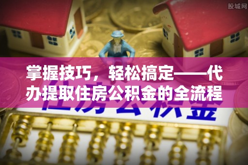 乐陵掌握技巧，轻松搞定——代办提取住房公积金的全流程解析