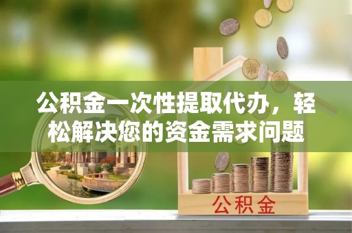 乐陵公积金一次性提取代办，轻松解决您的资金需求问题