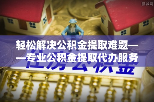 乐陵轻松解决公积金提取难题——专业公积金提取代办服务详解
