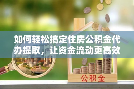 乐陵如何轻松搞定住房公积金代办提取，让资金流动更高效