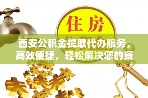 乐陵西安公积金提取代办服务，高效便捷，轻松解决您的资金需求