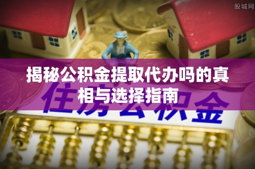 乐陵揭秘公积金提取代办吗的真相与选择指南