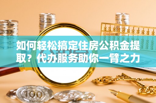 乐陵如何轻松搞定住房公积金提取？代办服务助你一臂之力