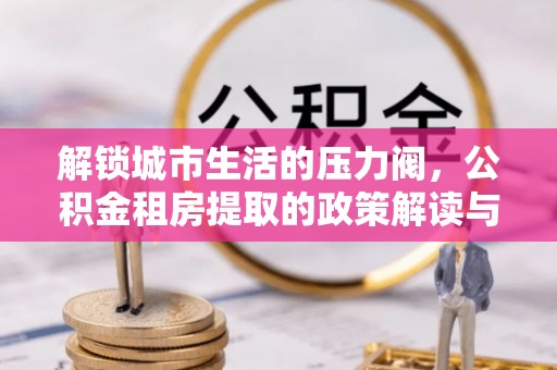 乐陵解锁城市生活的压力阀，公积金租房提取的政策解读与实践指南