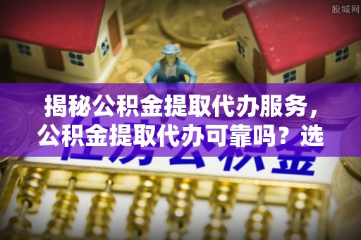 乐陵揭秘公积金提取代办服务，公积金提取代办可靠吗？选择需谨慎