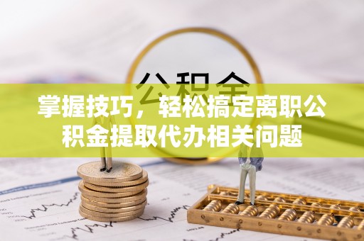 乐陵掌握技巧，轻松搞定离职公积金提取代办相关问题