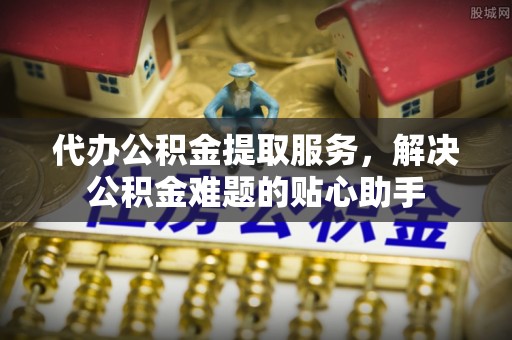 乐陵代办公积金提取服务，解决公积金难题的贴心助手