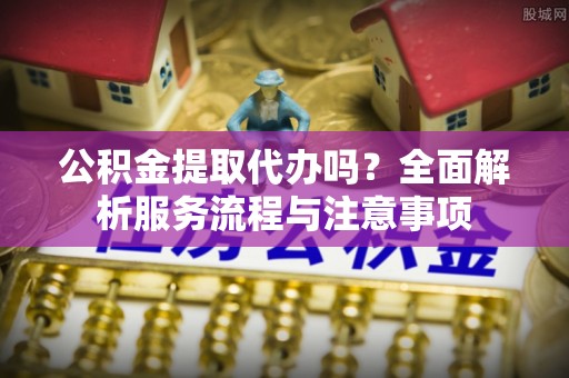 乐陵公积金提取代办吗？全面解析服务流程与注意事项