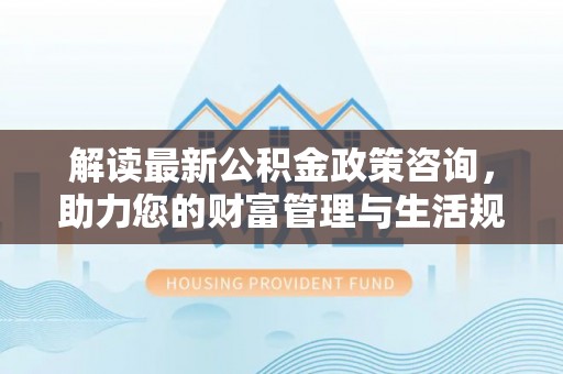乐陵解读最新公积金政策咨询，助力您的财富管理与生活规划
