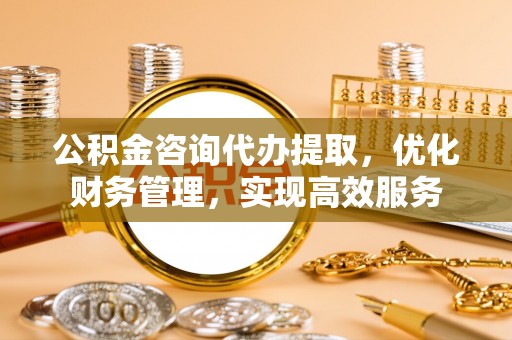 乐陵公积金咨询代办提取，优化财务管理，实现高效服务