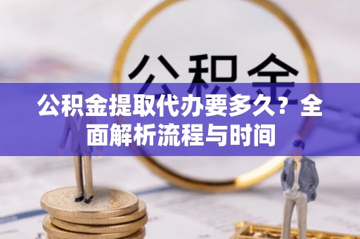 乐陵公积金提取代办要多久？全面解析流程与时间
