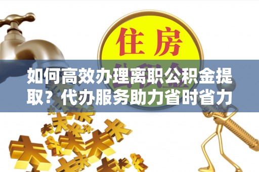 乐陵如何高效办理离职公积金提取？代办服务助力省时省力