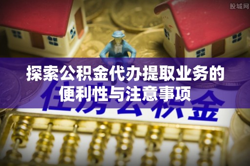 乐陵探索公积金代办提取业务的便利性与注意事项