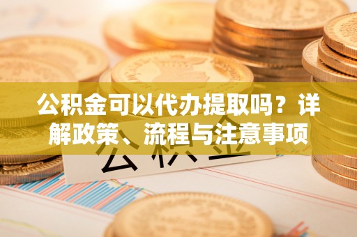 乐陵公积金可以代办提取吗？详解政策、流程与注意事项