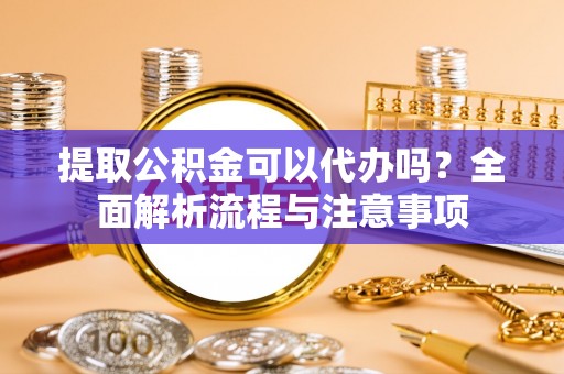 乐陵提取公积金可以代办吗？全面解析流程与注意事项