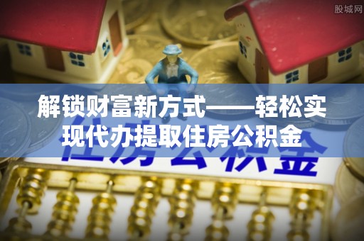 乐陵解锁财富新方式——轻松实现代办提取住房公积金