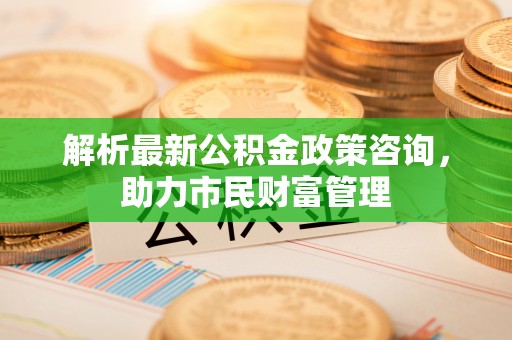 乐陵解析最新公积金政策咨询，助力市民财富管理