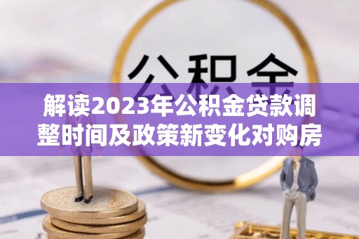 乐陵解读2023年公积金贷款调整时间及政策新变化对购房的影响