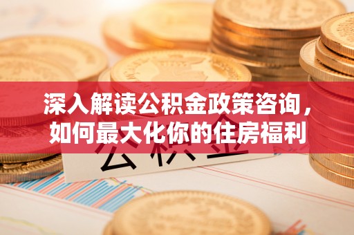 乐陵深入解读公积金政策咨询，如何最大化你的住房福利